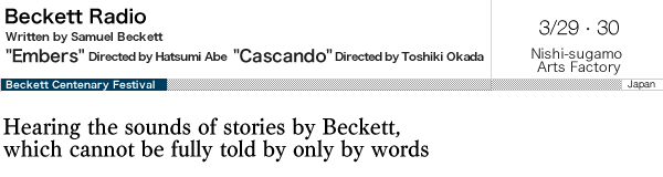Beckett Radio Embers and Cascando Written by Samuel Beckett Embers directed by Hatsumi Abe Cascando directed by Toshiki Okada Mar.29-30  Nishi-sugamo Arts Factory  Hearing the sounds of stories by Beckett, which cannot be fully told by only by words 