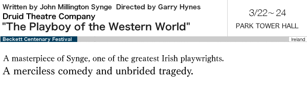 Druid Theatre CompanyyIrelandz The Playboy of the Western World Written by John Millington Synge Directed by Garry Hynes Mar.22-24  PARK TOWER HALL   A masterpiece of Synge, one of the greatest Irish playwrights.  A merciless comedy and unbridled tragedy. 