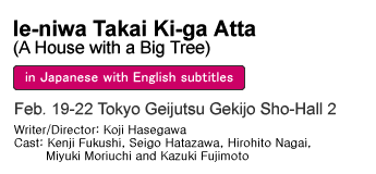 Ie-niwa Takai Ki-ga Atta (A House with a Big Tree) Feb. 19-22 Tokyo Geijutsu Gekijo Sho-Hall 2