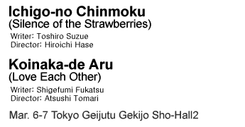 Ichigo-no Chinmoku (Silence of the Strawberries) Koinaka-de Aru (Love Each Other) Mar. 6-7 Tokyo Geijutu Gekijo Sho-Hall2